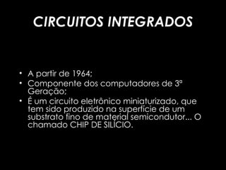 CIRCUITOS INTEGRADOS A partir de 1964; Componente dos computadores de 3ª Geração; É um circuito eletrônico miniaturizado, que tem sido produzido na superfície de um substrato fino de material semicondutor... O chamado CHIP DE SILÍCIO. 