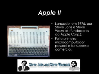 Apple II Lançado  em 1976, por Steve Jobs e Steve Wozniak (fundadores da Apple Corp.); Foi o primeiro microcomputador pessoal a ter sucesso comercial. 