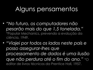 Alguns pensamentos “ No futuro, os computadores não pesarão   mais do que 1,5 tonelada.”   *Popular Mechanics, prevendo a evolução da ciência, 1949. “ Viajei por todos os lados neste país e posso assegurar-lhes que processamento de dados é uma ilusão que não perdura até o fim do   ano.”   *O editor de livros técnicos da Prentice Hall, 1957. 