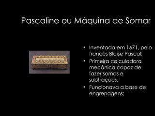 Pascaline ou Máquina de Somar Inventada em 1671, pelo francês Blaise Pascal; Primeira calculadora mecânica capaz de fazer somas e subtrações; Funcionava a base de engrenagens; 