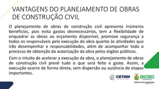 VANTAGENS DO PLANEJAMENTO DE OBRAS
DE CONSTRUÇÃO CIVIL
O planejamento de obras de construção civil apresenta inúmeros
benefícios, pois evita gastos desnecessários, tem a flexibilidade de
enquadrar as ideias ao orçamento disponível, promove segurança a
todos os responsáveis pela execução da obra quanto às atividades que
irão desempenhar e responsabilidades, além de acompanhar todo o
processo de obtenção da autorização da obra pelos órgãos públicos.
Com o intuito de acelerar a execução da obra, o planejamento de obras
de construção civil prevê tudo o que será feito e gasto. Assim, a
execução ocorre de forma direta, sem dispersão ou ausência de etapas
importantes.
 