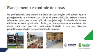 Planejamento e controle de obras
Os profissionais que atuam na área de construção civil sabem que o
planejamento e controle das obras é uma atividade extremamente
relevante para que a execução do projeto seja finalizada de forma
eficiente e com qualidade. Assim, o planejamento e controle de
obras trata com precisão cada especificidade e tem por objetivo
garantir as condições para a viabilidade da obra.
 