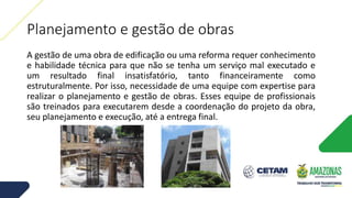 Planejamento e gestão de obras
A gestão de uma obra de edificação ou uma reforma requer conhecimento
e habilidade técnica para que não se tenha um serviço mal executado e
um resultado final insatisfatório, tanto financeiramente como
estruturalmente. Por isso, necessidade de uma equipe com expertise para
realizar o planejamento e gestão de obras. Esses equipe de profissionais
são treinados para executarem desde a coordenação do projeto da obra,
seu planejamento e execução, até a entrega final.
 
