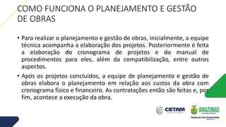 COMO FUNCIONA O PLANEJAMENTO E GESTÃO
DE OBRAS
• Para realizar o planejamento e gestão de obras, inicialmente, a equipe
técnica acompanha a elaboração dos projetos. Posteriormente é feita
a elaboração do cronograma de projetos e do manual de
procedimentos para eles, além da compatibilização, entre outros
aspectos.
• Após os projetos concluídos, a equipe de planejamento e gestão de
obras elabora o planejamento em relação aos custos da obra com
cronograma físico e financeiro. As contratações então são feitas e, por
fim, acontece a execução da obra.
 