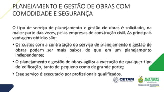 PLANEJAMENTO E GESTÃO DE OBRAS COM
COMODIDADE E SEGURANÇA
O tipo de serviço de planejamento e gestão de obras é solicitado, na
maior parte das vezes, pelas empresas de construção civil. As principais
vantagens obtidas são:
• Os custos com a contratação do serviço de planejamento e gestão de
obras podem ser mais baixos do que em um planejamento
independente;
• O planejamento e gestão de obras agiliza a execução de qualquer tipo
de edificação, tanto de pequeno como de grande porte;
• Esse serviço é executado por profissionais qualificados.
 