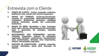 Entrevista com o Cliente
1. DADOS DO CLIENTE: (nome, ocupação, endereço,
telefone/e-mail, estado civil, futuros ocupantes).
2. DADOS DO TERRENO: (endereço/localização,
situação de propriedade, dimensões/metragem,
inclinações, benfeitorias existentes, utilidades
publicas existentes, padrão das construções
existentes).
3. DADOS DA OBRA: (finalidade e tipo, metragem
total, valor e forma e financiamento da construção,
tipos e dimensões do cômodos, materiais
empregados).
4. NECESSIDADES DOS MORADORES: (veículos,
visitantes frequentes, animais de estimação,
vegetação desejada, preferências arquitetônicos
e/ou acabamentos, cômodos mais importantes,
móveis, necessidades especiais).
5. SERVIÇOS DE CONSTRUÇÃO: projetos, execução,
serviços solicitados, prazo para execução do
objeto).
 