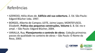 Referências
• AZEREDO, Hélio Alves de. Edifício até sua cobertura. 2. Ed. São Paulo:
Edgard Blücher Ltda. 1997.
• BORGES, Alberto de Campos; LEITE, Jaime Lopes; MONTEFUSCO,
Elizabeth. Prática das pequenas construções, Volume 1. 8. Ed. rev e
ampl. – São Paulo: Edgard Blücher, 2004.
• VARALLA, Ruy. Planejamento e controle de obras. Coleção primeiros
passos da qualidade no canteiro de obras – São Paulo: O Nome da
Rosa, 2003.
 