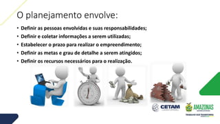 O planejamento envolve:
• Definir as pessoas envolvidas e suas responsabilidades;
• Definir e coletar informações a serem utilizadas;
• Estabelecer o prazo para realizar o empreendimento;
• Definir as metas e grau de detalhe a serem atingidos;
• Definir os recursos necessários para o realização.
 