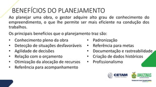 BENEFÍCIOS DO PLANEJAMENTO
Ao planejar uma obra, o gestor adquire alto grau de conhecimento do
empreendimento, o que lhe permite ser mais eficiente na condução dos
trabalhos.
Os principais benefícios que o planejamento traz são:
• Conhecimento pleno da obra
• Detecção de situações desfavoráveis
• Agilidade de decisões
• Relação com o orçamento
• Otimização da alocação de recursos
• Referência para acompanhamento
• Padronização
• Referência para metas
• Documentação e rastreabilidade
• Criação de dados históricos
• Profissionalismo
 