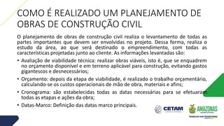 COMO É REALIZADO UM PLANEJAMENTO DE
OBRAS DE CONSTRUÇÃO CIVIL
O planejamento de obras de construção civil realiza o levantamento de todas as
partes importantes que devem ser envolvidas no projeto. Dessa forma, realiza o
estudo da área, ao que será destinado o empreendimento, com todas as
características projetadas junto ao cliente. As informações levantadas são:
• Avaliação de viabilidade técnica: realizar obras viáveis, isto é, que se enquadrem
no orçamento disponível e em terreno aplicável para construção, evitando gastos
gigantescos e desnecessários;
• Orçamento: depois da etapa de viabilidade, é realizado o trabalho orçamentário,
calculando-se os custos operacionais de mão de obra, materiais e afins;
• Cronograma: são estabelecidas todas as datas necessárias para se efetuaram
todas as etapas e ações da obra;
• Datas-Marco: Definição das datas marco principais.
 