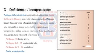 D - Deficiência / Incapacidade:
Avaliação da função cerebral, para realiza-la utilizamos a Escala
de Coma de Glasgow, qual avalia três componentes (Resposta
ocular, Resposta verbal e Resposta Motora) e o paciente recebe
uma pontuação de acordo com a melhor resposta a cada
componente, e após a soma dos valores, se define a pontuação
final, sendo ela no máximo 15 e no mínimo 3.
• Pontuação < 8: Lesão grave;
• Pontuação de 9 - 12: Lesão moderada;
• Pontuação de 13 - 15: Lesão leve.
• Avaliar a reação pupilar;
 