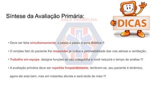 Síntese da Avaliação Primária:
• Deve ser feita simultaneamente, o passo a passo é pura didática !!
• O simples fato do paciente lhe responder ja indica a permeabilidade das vias aéreas e ventilação;
• Trabalho em equipe, designe funções ao seu coleguinha e você reduzirá o tempo de análise !!!
• A avaliação primária deve ser repetida frequentemente, lembrem-se, seu paciente é dinâmico,
agora ele esta bem, mas em instantes afunda e será tarde de mais !!!
 