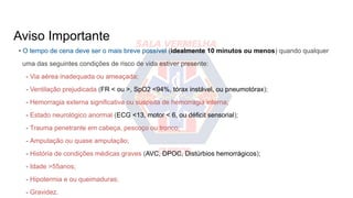 Aviso Importante
• O tempo de cena deve ser o mais breve possível (idealmente 10 minutos ou menos) quando qualquer
uma das seguintes condições de risco de vida estiver presente:
- Via aérea inadequada ou ameaçada;
- Ventilação prejudicada (FR < ou >, SpO2 <94%, tórax instável, ou pneumotórax);
- Hemorragia externa significativa ou suspeita de hemorragia interna;
- Estado neurológico anormal (ECG <13, motor < 6, ou déficit sensorial);
- Trauma penetrante em cabeça, pescoço ou tronco;
- Amputação ou quase amputação;
- História de condições médicas graves (AVC, DPOC, Distúrbios hemorrágicos);
- Idade >55anos;
- Hipotermia e ou queimaduras;
- Gravidez.
 