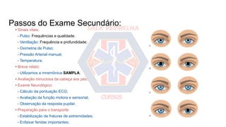 Passos do Exame Secundário:
• Sinais vitais:
- Pulso: Frequências e qualidade;
- Ventilação: Frequência e profundidade;
- Oximetria de Pulso;
- Pressão Arterial manual;
- Temperatura;
• Breve relato:
- Utilizamos a mnemônica SAMPLA;
• Avaliação minuciosa da cabeça aos pés;
• Exame Neurológico:
- Cálculo da pontuação ECG;
- Avaliação da função motora e sensorial;
- Observação da resposta pupilar.
• Preparação para o transporte:
- Estabilização de fraturas de extremidades;
- Enfaixar feridas importantes;
 