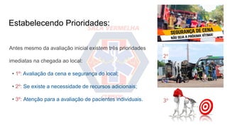Estabelecendo Prioridades:
Antes mesmo da avaliação inicial existem três prioridades
imediatas na chegada ao local:
• 1º: Avaliação da cena e segurança do local;
• 2º: Se existe a necessidade de recursos adicionais;
• 3º: Atenção para a avaliação de pacientes individuais.
1º
2º
3º
 