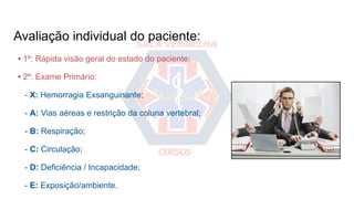 Avaliação individual do paciente:
• 1º: Rápida visão geral do estado do paciente;
• 2º: Exame Primário:
- X: Hemorragia Exsanguinante;
- A: Vias aéreas e restrição da coluna vertebral;
- B: Respiração;
- C: Circulação;
- D: Deficiência / Incapacidade;
- E: Exposição/ambiente.
 