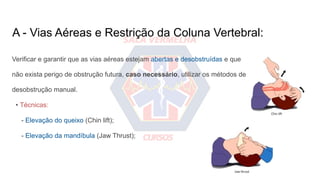 A - Vias Aéreas e Restrição da Coluna Vertebral:
Verificar e garantir que as vias aéreas estejam abertas e desobstruídas e que
não exista perigo de obstrução futura, caso necessário, utilizar os métodos de
desobstrução manual.
• Técnicas:
- Elevação do queixo (Chin lift);
- Elevação da mandíbula (Jaw Thrust);
 