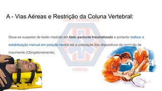 A - Vias Aéreas e Restrição da Coluna Vertebral:
Deve-se suspeitar de lesão medular em todo paciente traumatizado e portanto realizar a
estabilização manual em posição neutra até a colocação dos dispositivos de restrição de
movimento (Obrigatoriamente).
 