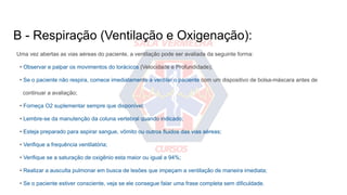 B - Respiração (Ventilação e Oxigenação):
Uma vez abertas as vias aéreas do paciente, a ventilação pode ser avaliada da seguinte forma:
• Observar e palpar os movimentos do torácicos (Velocidade e Profundidade);
• Se o paciente não respira, comece imediatamente a ventilar o paciente com um dispositivo de bolsa-máscara antes de
continuar a avaliação;
• Forneça O2 suplementar sempre que disponível;
• Lembre-se da manutenção da coluna vertebral quando indicado;
• Esteja preparado para aspirar sangue, vômito ou outros fluidos das vias aéreas;
• Verifique a frequência ventilatória;
• Verifique se a saturação de oxigênio esta maior ou igual a 94%;
• Realizar a ausculta pulmonar em busca de lesões que impeçam a ventilação de maneira imediata;
• Se o paciente estiver consciente, veja se ele consegue falar uma frase completa sem dificuldade.
 