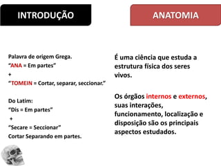INTRODUÇÃO
Palavra de origem Grega.
“ANA = Em partes”
+
“TOMEIN = Cortar, separar, seccionar.”
Do Latim:
“Dis = Em partes”
+
“Secare = Seccionar”
Cortar Separando em partes.
É uma ciência que estuda a
estrutura física dos seres
vivos.
Os órgãos internos e externos,
suas interações,
funcionamento, localização e
disposição são os principais
aspectos estudados.
ANATOMIA
 