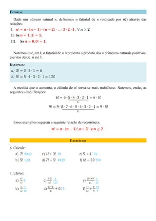 FATORIAL

   Dado um número natural n, definimos o fatorial de n (indicado por n!) através das
relações:




  Notemos que, em I, o fatorial de n representa o produto dos n primeiros naturais positivos,
escritos desde n até 1.

EXEMPLOS:




  A medida que n aumenta, o cálculo de n! torna-se mais trabalhoso. Notemos, então, as
seguintes simplificações:




  Esses exemplos sugerem a seguinte relação de recorrência:



                                         EXERCÍCIOS

6. Calcule:




7. Efetue:
 