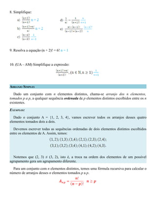 8. Simplifique:




9. Resolva a equação (n + 2)! = 6! n = 1


10. (UA – AM) Simplifique a expressão:




ARRANJO SIMPLES

  Dado um conjunto com n elementos distintos, chama-se arranjo dos n elementos,
tomados p a p, a qualquer sequência ordenada de p elementos distintos escolhidos entre os n
existentes.

EXEMPLOS:

   Dado o conjunto A = {1, 2, 3, 4}, vamos escrever todos os arranjos desses quatro
elementos tomados dois a dois.

  Devemos escrever todas as sequências ordenadas de dois elementos distintos escolhidos
entre os elementos de A. Assim, temos:




  Notemos que (2, 3) ≠ (3, 2), isto é, a troca na ordem dos elementos de um possível
agrupamento gera um agrupamento diferente.

  Para um conjunto com n elementos distintos, temos uma fórmula recursiva para calcular o
número de arranjos desses n elementos tomados p a p.
 