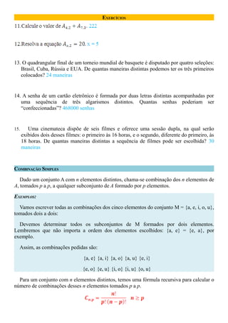 EXERCÍCIOS




13. O quadrangular final de um torneio mundial de basquete é disputado por quatro seleções:
   Brasil, Cuba, Rússia e EUA. De quantas maneiras distintas podemos ter os três primeiros
   colocados? 24 maneiras


14. A senha de um cartão eletrônico é formada por duas letras distintas acompanhadas por
   uma sequência de três algarismos distintos. Quantas senhas poderiam ser
   “confeccionadas”? 468000 senhas


15.      Uma cinemateca dispõe de seis filmes e oferece uma sessão dupla, na qual serão
      exibidos dois desses filmes: o primeiro às 16 horas, e o segundo, diferente do primeiro, às
      18 horas. De quantas maneiras distintas a sequência de filmes pode ser escolhida? 30
      maneiras



COMBINAÇÃO SIMPLES

   Dado um conjunto A com n elementos distintos, chama-se combinação dos n elementos de
A, tomados p a p, a qualquer subconjunto de A formado por p elementos.

EXEMPLOS:

  Vamos escrever todas as combinações dos cinco elementos do conjunto M = {a, e, i, o, u},
tomados dois a dois:

  Devemos determinar todos os subconjuntos de M formados por dois elementos.
Lembremos que não importa a ordem dos elementos escolhidos: {a, e} = {e, a}, por
exemplo.

  Assim, as combinações pedidas são:

                                   {a, e} {a, i} {a, o} {a, u} {e, i}

                                   {e, o} {e, u} {i, o} {i, u} {o, u}

  Para um conjunto com n elementos distintos, temos uma fórmula recursiva para calcular o
número de combinações desses n elementos tomados p a p.
 