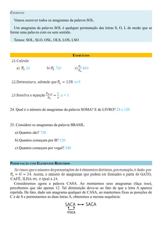 EXEMPLOS:

  Vamos escrever todos os anagramas da palavra SOL.

   Um anagrama da palavra SOL é qualquer permutação das letras S, O, L de modo que se
forme uma palavra com ou sem sentido.

  Temos: SOL, SLO, OSL, OLS, LOS, LSO



                                      EXERCÍCIOS




24. Qual é o número de anagramas da palavra SOMA? E de LIVRO? 24 e 120



25. Considere os anagramas da palavra BRASIL.

  a) Quantos são? 720

  b) Quantos começam por B? 120

  c) Quantos começam por vogal? 240



PERMUTAÇÃO COM ELEMENTOS REPETIDOS




  Consideremos agora a palavra CASA. Ao montarmos seus anagramas (faça isso),
percebemos que são apenas 12. Tal diminuição deve-se ao fato de que a letra A aparece
repetida. De fato, dado um anagrama qualquer de CASA, ao mantermos fixas as posições de
C e de S e permutarmos as duas letras A, obteremos a mesma sequência:
 