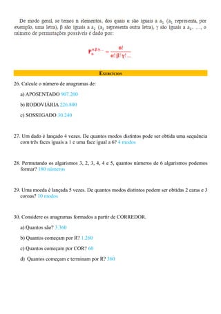 EXERCÍCIOS

26. Calcule o número de anagramas de:

   a) APOSENTADO 907.200

   b) RODOVIÁRIA 226.800

   c) SOSSEGADO 30.240



27. Um dado é lançado 4 vezes. De quantos modos distintos pode ser obtida uma sequência
   com três faces iguais a 1 e uma face igual a 6? 4 modos



28. Permutando os algarismos 3, 2, 3, 4, 4 e 5, quantos números de 6 algarismos podemos
   formar? 180 números



29. Uma moeda é lançada 5 vezes. De quantos modos distintos podem ser obtidas 2 caras e 3
   coroas? 10 modos



30. Considere os anagramas formados a partir de CORREDOR.

   a) Quantos são? 3.360

   b) Quantos começam por R? 1.260

   c) Quantos começam por COR? 60

   d) Quantos começam e terminam por R? 360
 