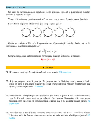 PERMUTAÇÃO CIRCULAR

  No caso da permutação com repetição existe um caso especial, a permutação circular.
Observe o exemplo a seguir.

  Vamos determinar de quantas maneiras 5 meninas que brincam de roda podem formá-la.

  Fazendo um esquema, observando que são posições iguais:




  O total de posições é 5! e cada 5 representa uma só permutação circular. Assim, o total de
permutações circulares será dado por:



  Generalizando, para determinar uma permutação circular, utilizamos a fórmula:




                                        EXERCÍCIOS

31. De quantas maneiras 7 meninas podem formar a roda? 720 maneiras



32. Seja um conjunto com 4 pessoas. De quantos modos distintos estas pessoas poderão
   sentar-se junto a uma mesa circular (pode ser retangular) para realizar o jantar sem que
   haja repetição das posições? 6 modos



33. Uma família é composta por seis pessoas: o pai, a mãe e quatro filhos. Num restaurante,
   essa família vai ocupar uma mesa redonda. Em quantas disposições diferentes essas
   pessoas podem se sentar em torno da mesa de modo que o pai e a mãe fiquem juntos? 72
   disposições



34. Dois meninos e três meninas formarão uma roda dando-se as mãos. De quantos modos
   diferentes poderão formar a roda de modo que os dois meninos não fiquem juntos? 12
   modos
 