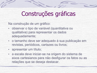 Construções gráficas
Na construção de um gráfico:
• observar o tipo de variável (quantitativa ou
qualitativa) para representar os dados
adequadamente;
• o tamanho deve ser adequado à sua publicação em
revistas, periódicos, cartazes ou livros;
• apresentar um título;
• a escala deve iniciar-se na origem do sistema de
eixos cartesianos para não desfigurar os fatos ou as
relações que se deseja destacar.
 