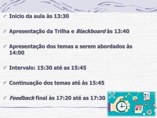 Início da aula às 13:30
Apresentação da Trilha e Blackboard às 13:40
Apresentação dos temas a serem abordados às
14:00
Intervalo: 15:30 até as 15:45
Continuação dos temas até às 15:45
Feedback final às 17:20 até as 17:30
 
