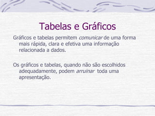 Tabelas e Gráficos
Gráficos e tabelas permitem comunicar de uma forma
mais rápida, clara e efetiva uma informação
relacionada a dados.
Os gráficos e tabelas, quando não são escolhidos
adequadamente, podem arruinar toda uma
apresentação.
 