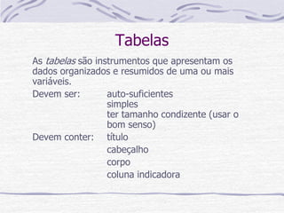 Tabelas
As tabelas são instrumentos que apresentam os
dados organizados e resumidos de uma ou mais
variáveis.
Devem ser: auto-suficientes
simples
ter tamanho condizente (usar o
bom senso)
Devem conter: título
cabeçalho
corpo
coluna indicadora
 