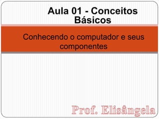 Aula 01 - Conceitos Básicos Conhecendo o computador e seus componentes Prof. Elisângela 