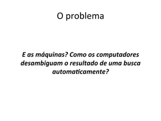 O	
  problema	
  	
  
	
  
	
  
E	
  as	
  máquinas?	
  Como	
  os	
  computadores	
  
desambiguam	
  o	
  resultado	
  de	
  uma	
  busca	
  
automaAcamente?	
  
	
  
 