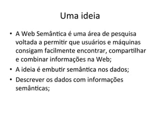 Uma	
  ideia	
  
•  A	
  Web	
  Semân7ca	
  é	
  uma	
  área	
  de	
  pesquisa	
  
voltada	
  a	
  permi7r	
  que	
  usuários	
  e	
  máquinas	
  
consigam	
  facilmente	
  encontrar,	
  compar7lhar	
  
e	
  combinar	
  informações	
  na	
  Web;	
  
•  A	
  ideia	
  é	
  embu7r	
  semân7ca	
  nos	
  dados;	
  
•  Descrever	
  os	
  dados	
  com	
  informações	
  
semân7cas;	
  
 