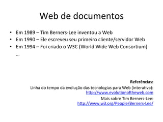 Web	
  de	
  documentos	
  
•  Em	
  1989	
  –	
  Tim	
  Berners-­‐Lee	
  inventou	
  a	
  Web	
  
•  Em	
  1990	
  –	
  Ele	
  escreveu	
  seu	
  primeiro	
  cliente/servidor	
  Web	
  
•  Em	
  1994	
  –	
  Foi	
  criado	
  o	
  W3C	
  (World	
  Wide	
  Web	
  Consor7um)	
  
	
  	
  	
  	
  	
  …	
  
	
  
Referências:	
  
Linha	
  do	
  tempo	
  da	
  evolução	
  das	
  tecnologias	
  para	
  Web	
  (intera7va):	
  	
  
hip://www.evolu7onokheweb.com	
  	
  
Mais	
  sobre	
  Tim	
  Berners-­‐Lee:	
  	
  
hip://www.w3.org/People/Berners-­‐Lee/	
  	
  
 
