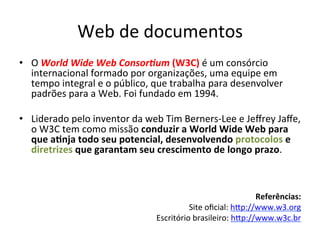 Web	
  de	
  documentos	
  
•  O	
  World	
  Wide	
  Web	
  ConsorAum	
  (W3C)	
  é	
  um	
  consórcio	
  
internacional	
  formado	
  por	
  organizações,	
  uma	
  equipe	
  em	
  
tempo	
  integral	
  e	
  o	
  público,	
  que	
  trabalha	
  para	
  desenvolver	
  
padrões	
  para	
  a	
  Web.	
  Foi	
  fundado	
  em	
  1994.	
  
•  Liderado	
  pelo	
  inventor	
  da	
  web	
  Tim	
  Berners-­‐Lee	
  e	
  Jeﬀrey	
  Jaﬀe,	
  
o	
  W3C	
  tem	
  como	
  missão	
  conduzir	
  a	
  World	
  Wide	
  Web	
  para	
  
que	
  a)nja	
  todo	
  seu	
  potencial,	
  desenvolvendo	
  protocolos	
  e	
  
diretrizes	
  que	
  garantam	
  seu	
  crescimento	
  de	
  longo	
  prazo.	
  	
  
Referências:	
  
Site	
  oﬁcial:	
  hip://www.w3.org	
  	
  
Escritório	
  brasileiro:	
  hip://www.w3c.br	
  	
  
	
  
 
