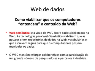 Web	
  de	
  dados	
  
Como	
  viabilizar	
  que	
  os	
  computadores	
  	
  
“entendam”	
  o	
  conteúdo	
  da	
  Web?	
  
	
  
•  Web	
  semân)ca:	
  é	
  a	
  visão	
  do	
  W3C	
  sobre	
  dados	
  conectados	
  na	
  
Web.	
  As	
  tecnologias	
  para	
  Web	
  Semân7ca	
  viabilizam	
  que	
  as	
  
pessoas	
  criem	
  repositórios	
  de	
  dados	
  na	
  Web,	
  vocabulários	
  e	
  
que	
  escrevam	
  regras	
  para	
  que	
  os	
  computadores	
  possam	
  
manipular	
  os	
  dados.	
  
•  O	
  W3C	
  mantém	
  esforços	
  colabora7vos	
  com	
  a	
  par7cipação	
  de	
  
um	
  grande	
  número	
  de	
  pesquisadores	
  e	
  parceiros	
  industriais.	
  	
  
 
