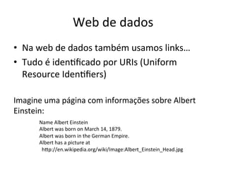 Web	
  de	
  dados	
  
•  Na	
  web	
  de	
  dados	
  também	
  usamos	
  links…	
  	
  
•  Tudo	
  é	
  iden7ﬁcado	
  por	
  URIs	
  (Uniform	
  
Resource	
  Iden7ﬁers)	
  
Imagine	
  uma	
  página	
  com	
  informações	
  sobre	
  Albert	
  
Einstein:	
  
	
  
	
  
	
  
	
  
Name	
  Albert	
  Einstein	
  
Albert	
  was	
  born	
  on	
  March	
  14,	
  1879.	
  
Albert	
  was	
  born	
  in	
  the	
  German	
  Empire.	
  
Albert	
  has	
  a	
  picture	
  at	
  
	
  	
  hip://en.wikipedia.org/wiki/Image:Albert_Einstein_Head.jpg	
  
 