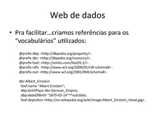 Web	
  de	
  dados	
  
•  Pra	
  facilitar…criamos	
  referências	
  para	
  os	
  
“vocabulários”	
  u7lizados:	
  
@preﬁx	
  dbp:	
  <hip://dbpedia.org/property/>	
  .	
  
@preﬁx	
  dbr:	
  <hip://dbpedia.org/resource/>	
  .	
  
@preﬁx	
  foaf:	
  <hip://xmlns.com/foaf/0.1/>	
  .	
  
@preﬁx	
  rdfs:	
  <hip://www.w3.org/2000/01/rdf-­‐schema#>	
  .	
  
@preﬁx	
  xsd:	
  <hip://www.w3.org/2001/XMLSchema#>	
  .	
  
	
  
dbr:Albert_Einstein	
  
	
  	
  foaf:name	
  "Albert	
  Einstein";	
  
	
  	
  dbp:birthPlace	
  dbr:German_Empire;	
  
	
  	
  dbp:dateOfBirth	
  "1879-­‐03-­‐14"^^xsd:date;	
  
	
  	
  foaf:depic7on	
  <hip://en.wikipedia.org/wiki/Image:Albert_Einstein_Head.jpg>	
  .	
  
 