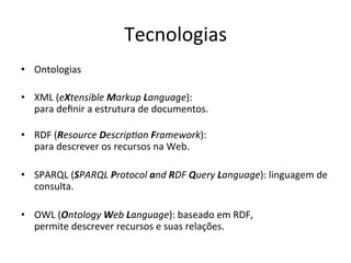 Tecnologias	
  
•  Ontologias	
  
•  XML	
  (eXtensible	
  Markup	
  Language):	
  	
  
para	
  deﬁnir	
  a	
  estrutura	
  de	
  documentos.	
  
	
  
•  RDF	
  (Resource	
  Descrip3on	
  Framework):	
  	
  
para	
  descrever	
  os	
  recursos	
  na	
  Web.	
  
•  SPARQL	
  (SPARQL	
  Protocol	
  and	
  RDF	
  Query	
  Language):	
  linguagem	
  de	
  
consulta.	
  
•  OWL	
  (Ontology	
  Web	
  Language):	
  baseado	
  em	
  RDF,	
  	
  
permite	
  descrever	
  recursos	
  e	
  suas	
  relações.	
  	
  
 