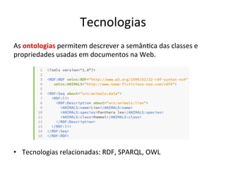 Tecnologias	
  
As	
  ontologias	
  permitem	
  descrever	
  a	
  semân7ca	
  das	
  classes	
  e	
  
propriedades	
  usadas	
  em	
  documentos	
  na	
  Web.	
  	
  
	
  
•  Tecnologias	
  relacionadas:	
  RDF,	
  SPARQL,	
  OWL	
  	
  
 