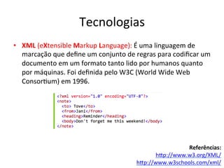 Tecnologias	
  
•  XML	
  (eXtensible	
  Markup	
  Language):	
  É	
  uma	
  linguagem	
  de	
  
marcação	
  que	
  deﬁne	
  um	
  conjunto	
  de	
  regras	
  para	
  codiﬁcar	
  um	
  
documento	
  em	
  um	
  formato	
  tanto	
  lido	
  por	
  humanos	
  quanto	
  
por	
  máquinas.	
  Foi	
  deﬁnida	
  pelo	
  W3C	
  (World	
  Wide	
  Web	
  
Consor7um)	
  em	
  1996.	
  
	
  
	
  
Referências:	
  
hip://www.w3.org/XML/	
  
hip://www.w3schools.com/xml/	
  	
  
 