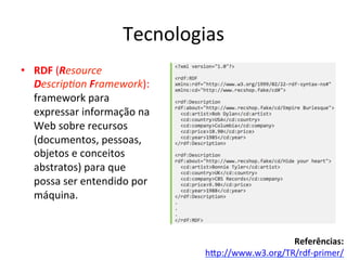 Tecnologias	
  
•  RDF	
  (Resource	
  
Descrip3on	
  Framework):	
  
framework	
  para	
  
expressar	
  informação	
  na	
  
Web	
  sobre	
  recursos	
  
(documentos,	
  pessoas,	
  
objetos	
  e	
  conceitos	
  
abstratos)	
  para	
  que	
  
possa	
  ser	
  entendido	
  por	
  
máquina.	
  
Referências:	
  
hip://www.w3.org/TR/rdf-­‐primer/	
  	
  
 