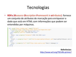 Tecnologias	
  
•  RDFa	
  (Resource	
  Descrip3on	
  Framework	
  in	
  a>ributes):	
  fornece	
  
um	
  conjunto	
  de	
  atributos	
  de	
  marcação	
  para	
  enriquecer	
  o	
  
dado	
  que	
  está	
  em	
  HTML	
  com	
  informações	
  que	
  podem	
  ser	
  
entendidas	
  por	
  máquinas.	
  
Referências:	
  
hip://www.w3.org/TR/rdfa-­‐primer/	
  	
  
 