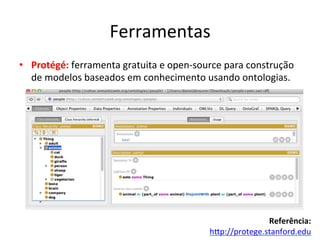 Ferramentas	
  
•  Protégé:	
  ferramenta	
  gratuita	
  e	
  open-­‐source	
  para	
  construção	
  
de	
  modelos	
  baseados	
  em	
  conhecimento	
  usando	
  ontologias.	
  	
  
	
  
	
  
	
  
	
  
	
  
Referência:	
  
hip://protege.stanford.edu	
  	
  
 