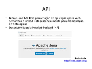 API	
  
•  Jena	
  é	
  uma	
  API	
  Java	
  para	
  criação	
  de	
  aplicações	
  para	
  Web	
  
Semân7ca	
  e	
  Linked	
  Data	
  (essencialmente	
  para	
  manipulação	
  
de	
  ontologias)	
  	
  
•  Desenvolvida	
  pela	
  Hewlei-­‐Packard	
  (HP)	
  	
  
Referência:	
  	
  
hip://jena.apache.org	
  	
  
 