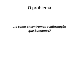 O	
  problema	
  	
  
	
  
	
  
…e	
  como	
  encontramos	
  a	
  informação	
  	
  
que	
  buscamos?	
  
	
  
 